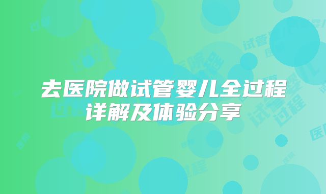 去医院做试管婴儿全过程详解及体验分享