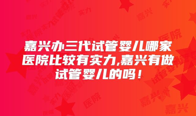 嘉兴办三代试管婴儿哪家医院比较有实力,嘉兴有做试管婴儿的吗！