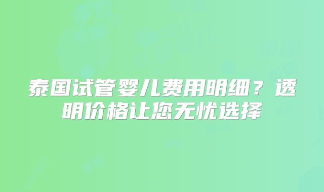 泰国试管婴儿费用明细？透明价格让您无忧选择