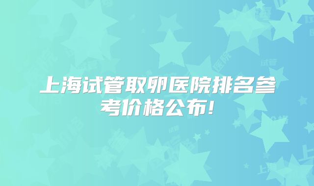 上海试管取卵医院排名参考价格公布!