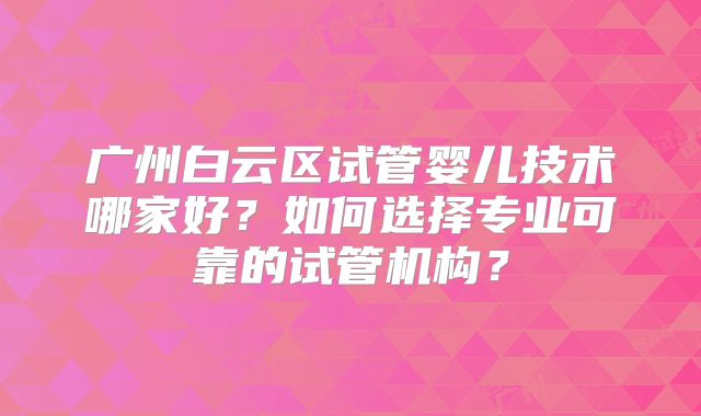 广州白云区试管婴儿技术哪家好？如何选择专业可靠的试管机构？