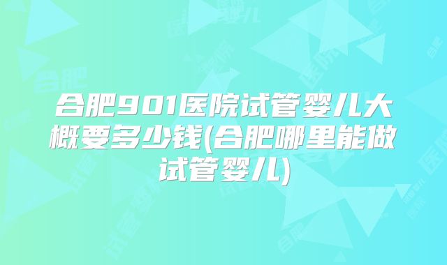 合肥901医院试管婴儿大概要多少钱(合肥哪里能做试管婴儿)