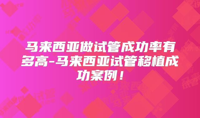马来西亚做试管成功率有多高-马来西亚试管移植成功案例！