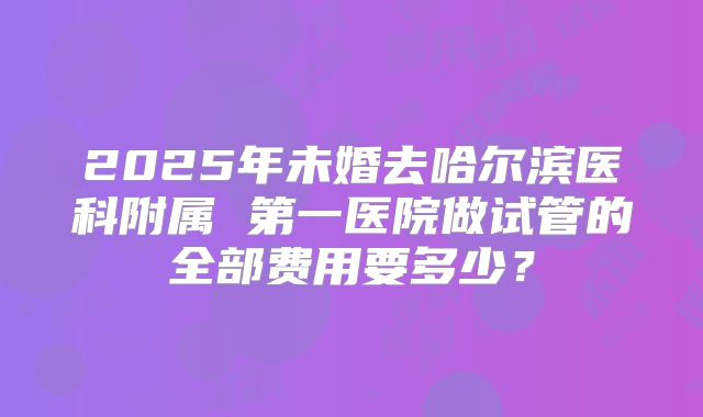 2025年未婚去哈尔滨医科附属 第一医院做试管的全部费用要多少？