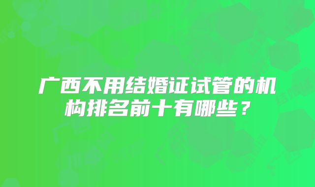 广西不用结婚证试管的机构排名前十有哪些?