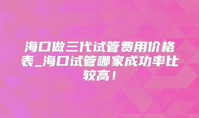 海口做三代试管费用价格表_海口试管哪家成功率比较高！