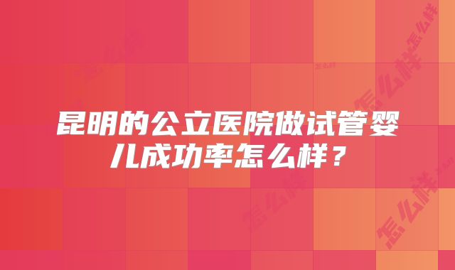 昆明的公立医院做试管婴儿成功率怎么样?