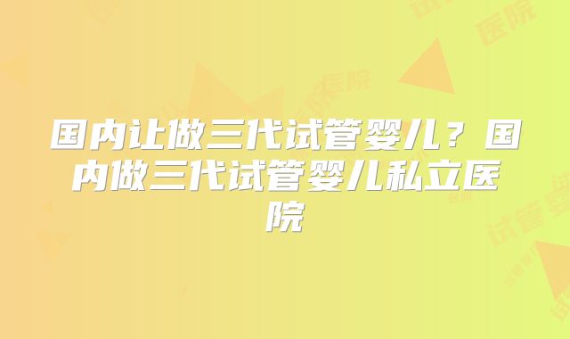 国内让做三代试管婴儿?国内做三代试管婴儿私立医院