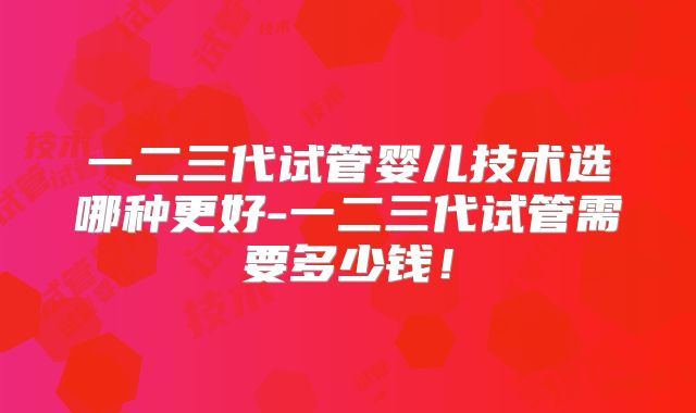 一二三代试管婴儿技术选哪种更好-一二三代试管需要多少钱！