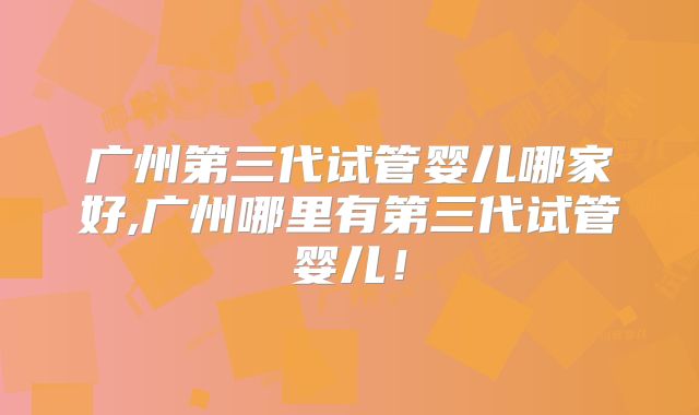 广州第三代试管婴儿哪家好,广州哪里有第三代试管婴儿！