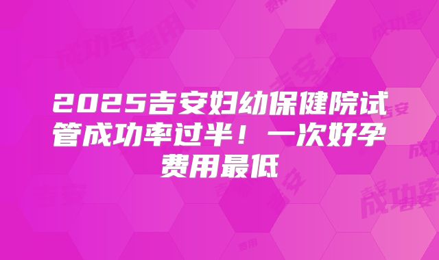 2025吉安妇幼保健院试管成功率过半！一次好孕费用最低