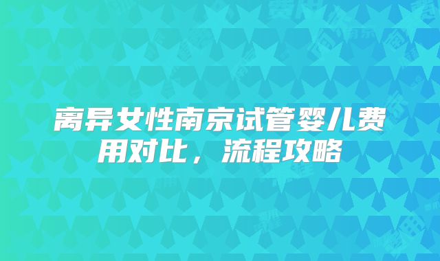 离异女性南京试管婴儿费用对比，流程攻略