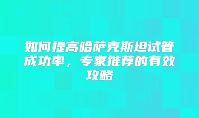 如何提高哈萨克斯坦试管成功率,专家推荐的有效攻略