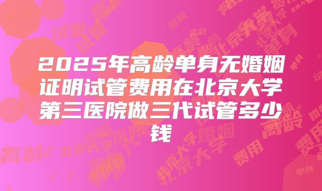 2025年高龄单身无婚姻证明试管费用在北京大学第三医院做三代试管多少钱