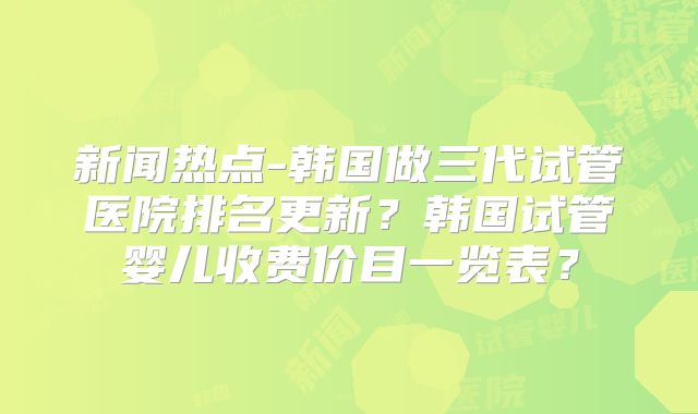 新闻热点-韩国做三代试管医院排名更新？韩国试管婴儿收费价目一览表？