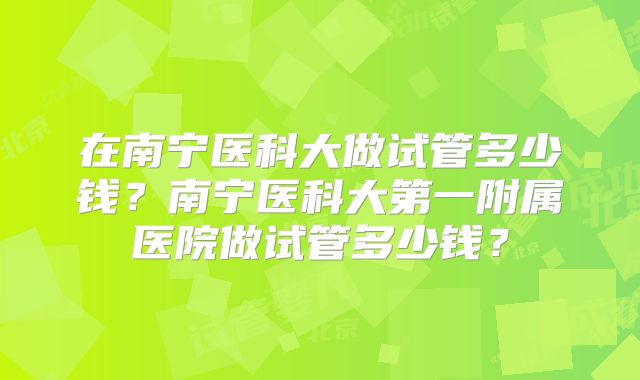 在南宁医科大做试管多少钱？南宁医科大第一附属医院做试管多少钱？