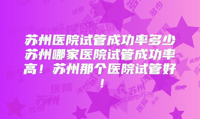 苏州医院试管成功率多少苏州哪家医院试管成功率高！苏州那个医院试管好！