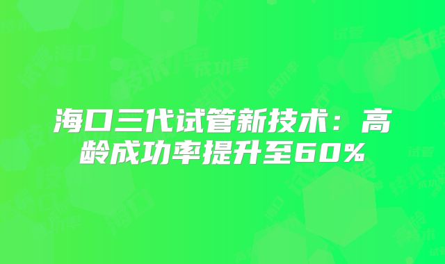 海口三代试管新技术：高龄成功率提升至60%