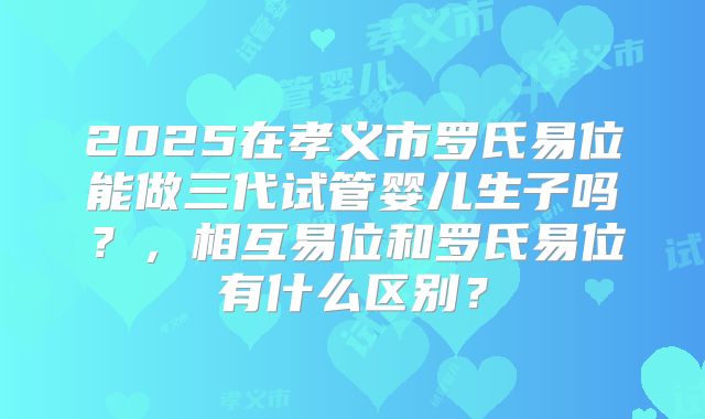2025在孝义市罗氏易位能做三代试管婴儿生子吗？，相互易位和罗氏易位有什么区别？