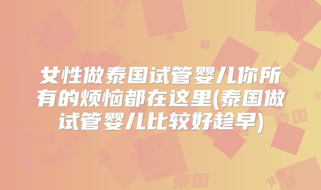 女性做泰国试管婴儿你所有的烦恼都在这里(泰国做试管婴儿比较好趁早)