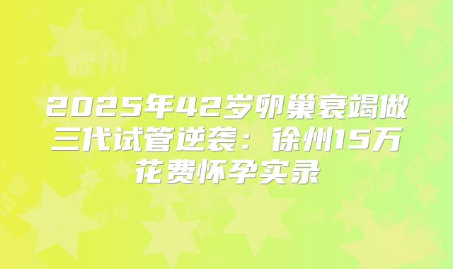 2025年42岁卵巢衰竭做三代试管逆袭：徐州15万花费怀孕实录