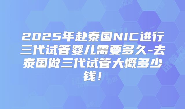 2025年赴泰国NIC进行三代试管婴儿需要多久-去泰国做三代试管大概多少钱！