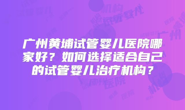 广州黄埔试管婴儿医院哪家好？如何选择适合自己的试管婴儿治疗机构？