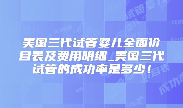 美国三代试管婴儿全面价目表及费用明细_美国三代试管的成功率是多少！