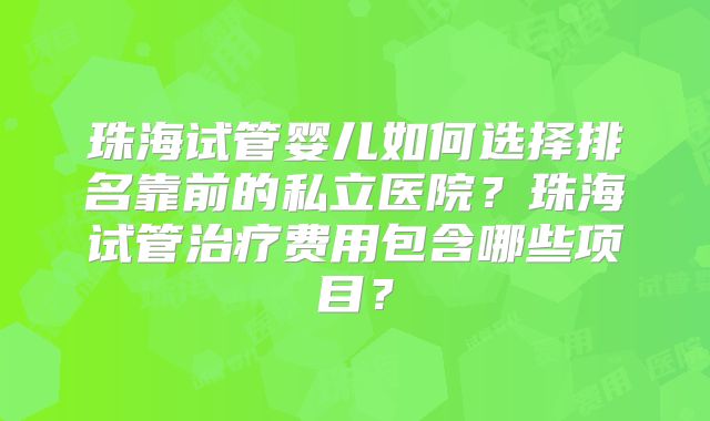 珠海试管婴儿如何选择排名靠前的私立医院？珠海试管治疗费用包含哪些项目？