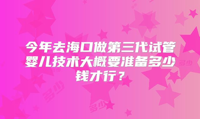 今年去海口做第三代试管婴儿技术大概要准备多少钱才行？