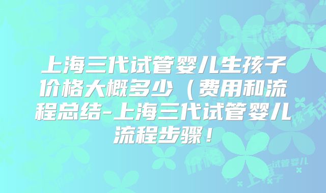 上海三代试管婴儿生孩子价格大概多少(费用和流程总结-上海三代试管婴儿流程步骤!