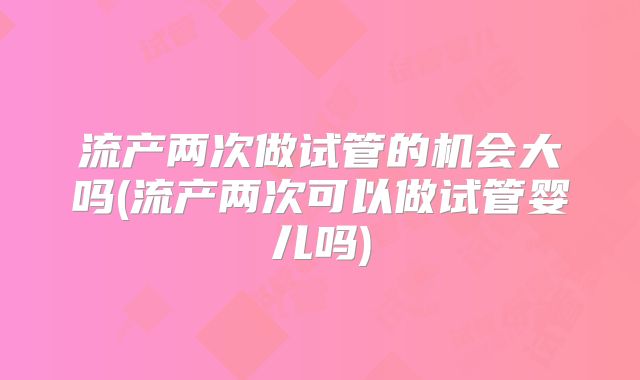 流产两次做试管的机会大吗(流产两次可以做试管婴儿吗)