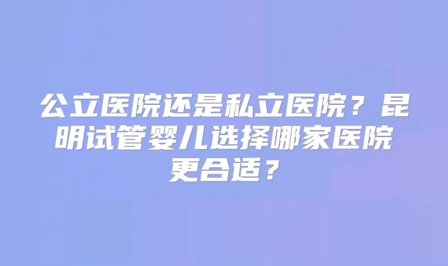公立医院还是私立医院？昆明试管婴儿选择哪家医院更合适？