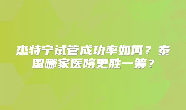 杰特宁试管成功率如何？泰国哪家医院更胜一筹？