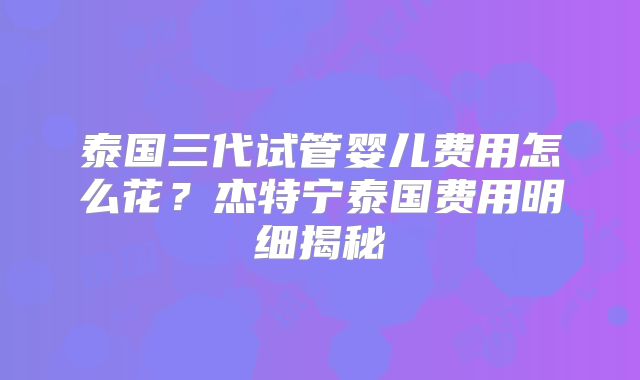 泰国三代试管婴儿费用怎么花？杰特宁泰国费用明细揭秘