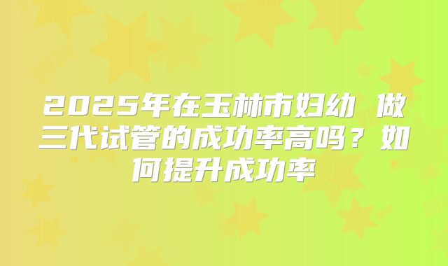 2025年在玉林市妇幼 做三代试管的成功率高吗?如何提升成功率