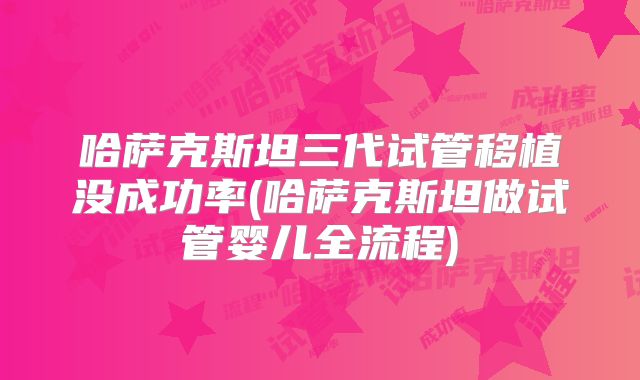哈萨克斯坦三代试管移植没成功率(哈萨克斯坦做试管婴儿全流程)
