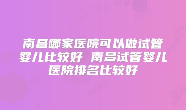 南昌哪家医院可以做试管婴儿比较好 南昌试管婴儿医院排名比较好