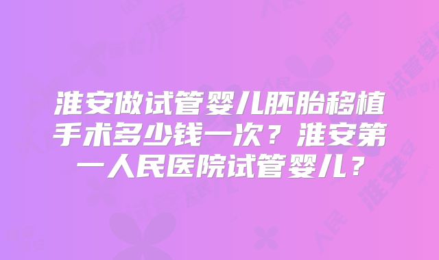 淮安做试管婴儿胚胎移植手术多少钱一次？淮安第一人民医院试管婴儿？