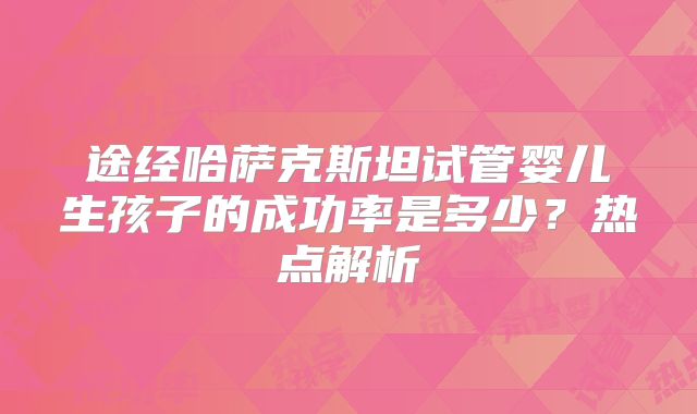 途经哈萨克斯坦试管婴儿生孩子的成功率是多少？热点解析