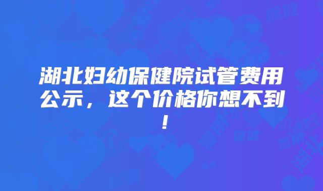 湖北妇幼保健院试管费用公示，这个价格你想不到！