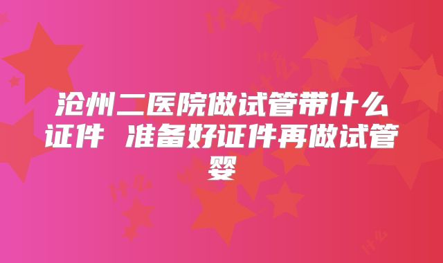 沧州二医院做试管带什么证件 准备好证件再做试管婴