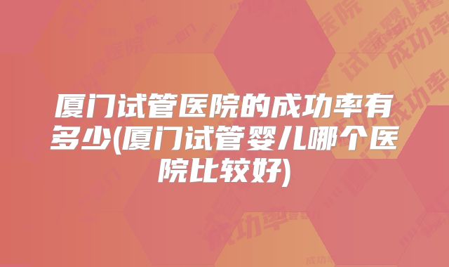 厦门试管医院的成功率有多少(厦门试管婴儿哪个医院比较好)