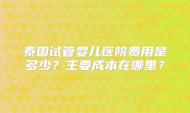 泰国试管婴儿医院费用是多少？主要成本在哪里？