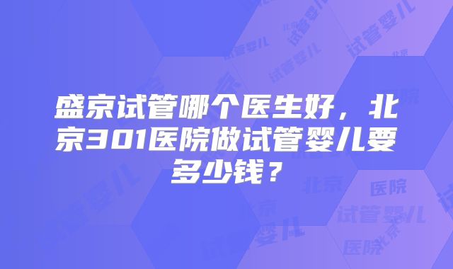 盛京试管哪个医生好，北京301医院做试管婴儿要多少钱？