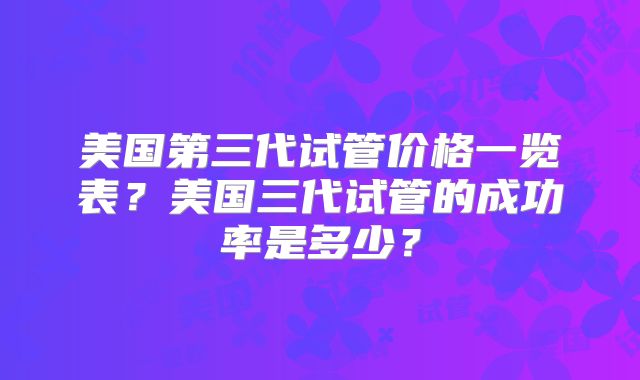 美国第三代试管价格一览表？美国三代试管的成功率是多少？