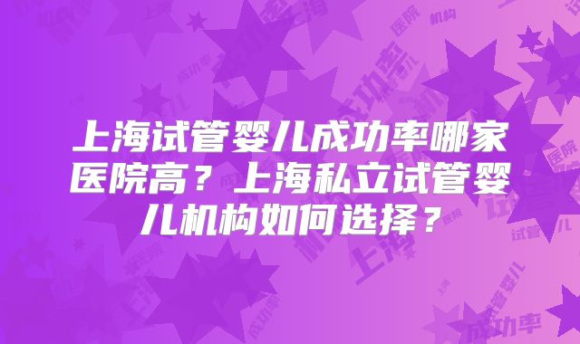上海试管婴儿成功率哪家医院高?上海私立试管婴儿机构如何选择?
