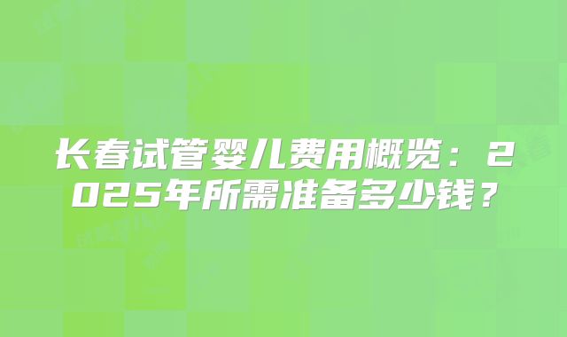 长春试管婴儿费用概览：2025年所需准备多少钱？