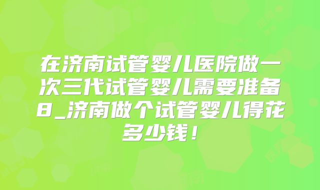 在济南试管婴儿医院做一次三代试管婴儿需要准备8_济南做个试管婴儿得花多少钱！