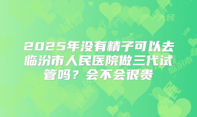 2025年没有精子可以去临汾市人民医院做三代试管吗？会不会很贵